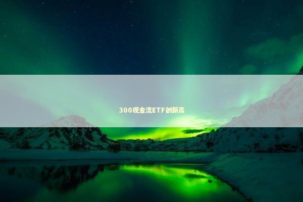 300现金流ETF创新高