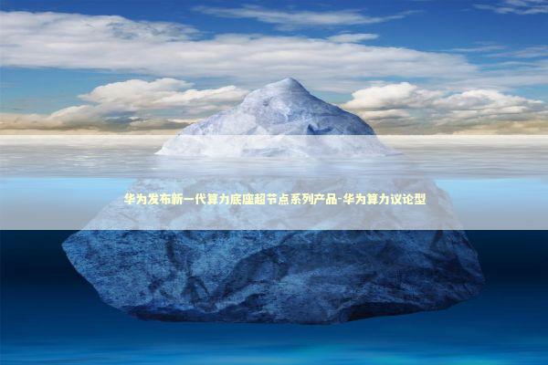 华为发布新一代算力底座超节点系列产品-华为算力议论型