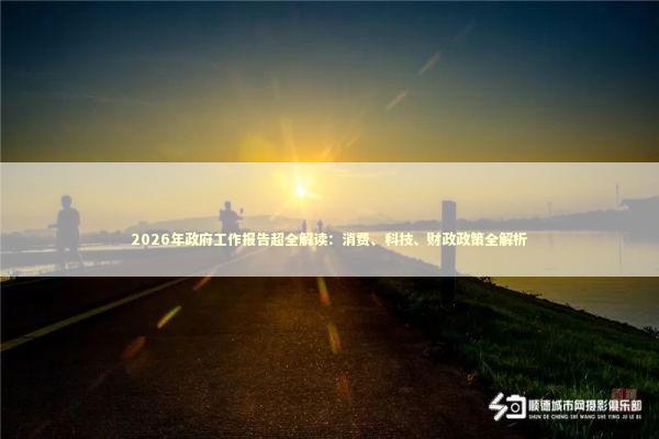 2026年政府工作报告超全解读：消费、科技、财政政策全解析