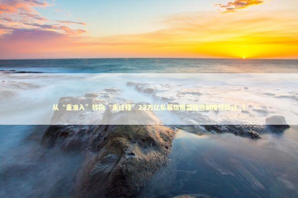 从“重准入”转向“重过程”22万亿私募信披监管迎制度性跃迁_1