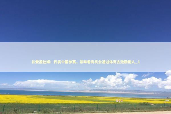 谷爱凌社媒：代表中国参赛，意味着有机会通过体育去激励他人_1