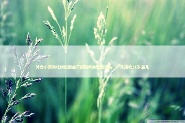 外卖小哥刘壮捐献造血干细胞救命默默消失一个月拯救11岁患儿