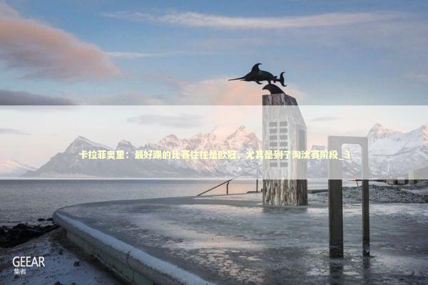 卡拉菲奥里：最好踢的比赛往往是欧冠，尤其是到了淘汰赛阶段_3