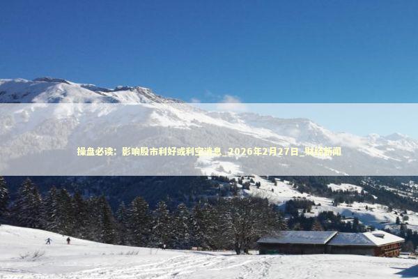 操盘必读：影响股市利好或利空消息_2026年2月27日_财经新闻