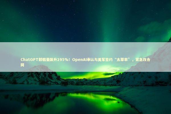 ChatGPT卸载量飙升295%！OpenAI承认与美军签约“太草率”，紧急改合同