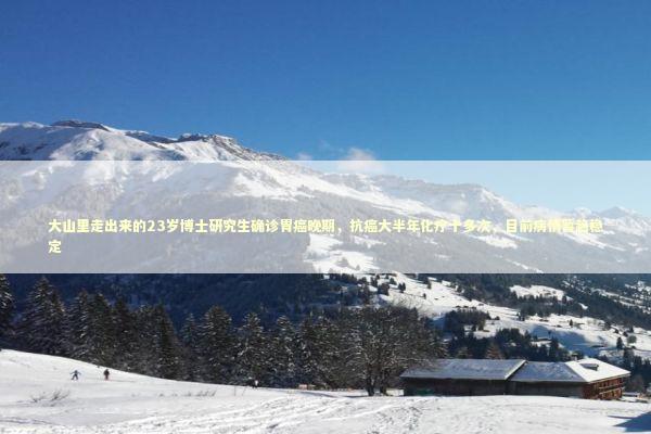 大山里走出来的23岁博士研究生确诊胃癌晚期，抗癌大半年化疗十多次，目前病情暂趋稳定